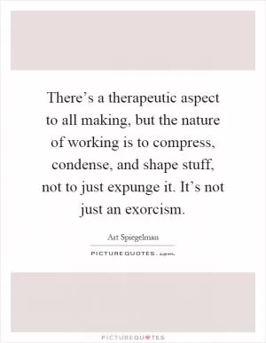 There’s a therapeutic aspect to all making, but the nature of working is to compress, condense, and shape stuff, not to just expunge it. It’s not just an exorcism Picture Quote #1