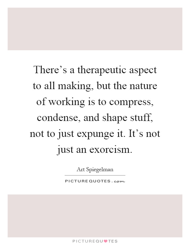 There's a therapeutic aspect to all making, but the nature of working is to compress, condense, and shape stuff, not to just expunge it. It's not just an exorcism Picture Quote #1