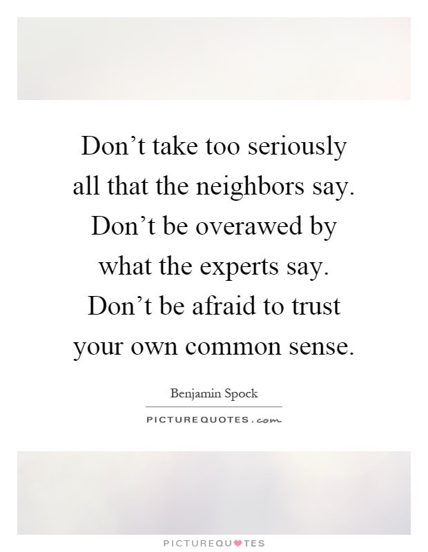 Don't take too seriously all that the neighbors say. Don't be overawed by what the experts say. Don't be afraid to trust your own common sense Picture Quote #1