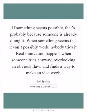 If something seems possible, that’s probably because someone is already doing it. When something seems that it can’t possibly work, nobody tries it. Real innovation happens when someone tries anyway, overlooking an obvious flaw, and finds a way to make an idea work Picture Quote #1