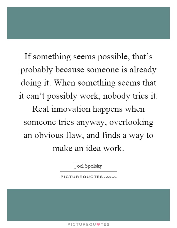 If something seems possible, that's probably because someone is already doing it. When something seems that it can't possibly work, nobody tries it. Real innovation happens when someone tries anyway, overlooking an obvious flaw, and finds a way to make an idea work Picture Quote #1