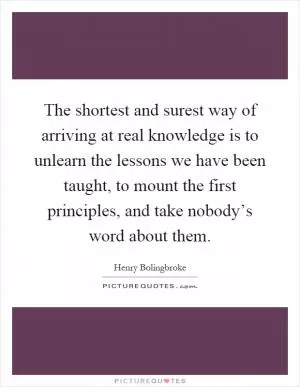 The shortest and surest way of arriving at real knowledge is to unlearn the lessons we have been taught, to mount the first principles, and take nobody’s word about them Picture Quote #1