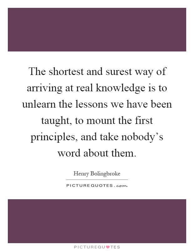 The shortest and surest way of arriving at real knowledge is to unlearn the lessons we have been taught, to mount the first principles, and take nobody's word about them Picture Quote #1