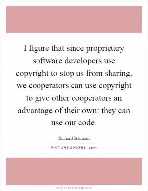 I figure that since proprietary software developers use copyright to stop us from sharing, we cooperators can use copyright to give other cooperators an advantage of their own: they can use our code Picture Quote #1