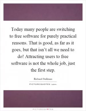 Today many people are switching to free software for purely practical reasons. That is good, as far as it goes, but that isn’t all we need to do! Attracting users to free software is not the whole job, just the first step Picture Quote #1