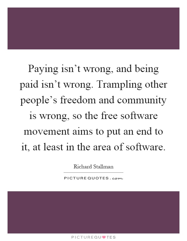 Paying isn't wrong, and being paid isn't wrong. Trampling other people's freedom and community is wrong, so the free software movement aims to put an end to it, at least in the area of software Picture Quote #1