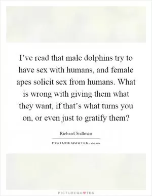 I’ve read that male dolphins try to have sex with humans, and female apes solicit sex from humans. What is wrong with giving them what they want, if that’s what turns you on, or even just to gratify them? Picture Quote #1