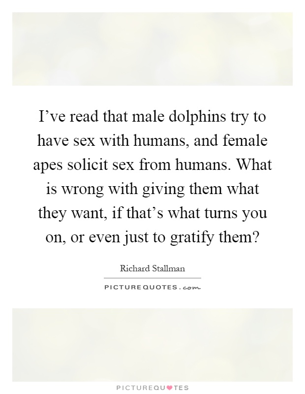 I've read that male dolphins try to have sex with humans, and female apes solicit sex from humans. What is wrong with giving them what they want, if that's what turns you on, or even just to gratify them? Picture Quote #1