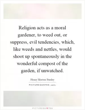 Religion acts as a moral gardener, to weed out, or suppress, evil tendencies, which, like weeds and nettles, would shoot up spontaneously in the wonderful compost of the garden, if unwatched Picture Quote #1