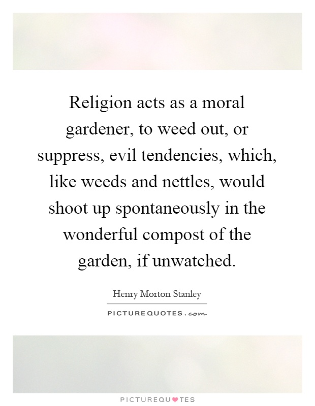 Religion acts as a moral gardener, to weed out, or suppress, evil tendencies, which, like weeds and nettles, would shoot up spontaneously in the wonderful compost of the garden, if unwatched Picture Quote #1