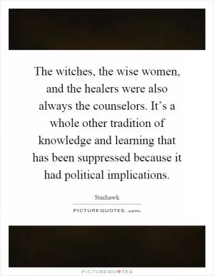 The witches, the wise women, and the healers were also always the counselors. It’s a whole other tradition of knowledge and learning that has been suppressed because it had political implications Picture Quote #1