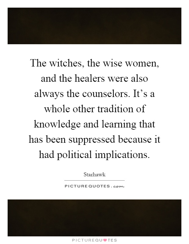 The witches, the wise women, and the healers were also always the counselors. It's a whole other tradition of knowledge and learning that has been suppressed because it had political implications Picture Quote #1