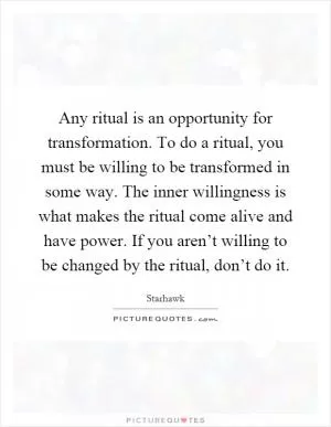 Any ritual is an opportunity for transformation. To do a ritual, you must be willing to be transformed in some way. The inner willingness is what makes the ritual come alive and have power. If you aren’t willing to be changed by the ritual, don’t do it Picture Quote #1