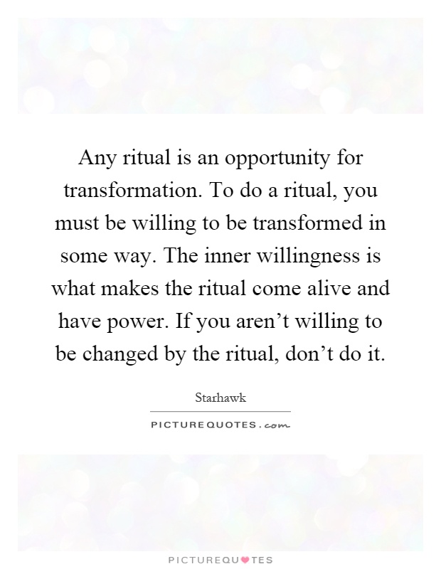 Any ritual is an opportunity for transformation. To do a ritual, you must be willing to be transformed in some way. The inner willingness is what makes the ritual come alive and have power. If you aren't willing to be changed by the ritual, don't do it Picture Quote #1