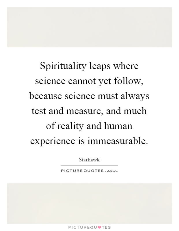 Spirituality leaps where science cannot yet follow, because science must always test and measure, and much of reality and human experience is immeasurable Picture Quote #1