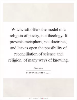Witchcraft offers the model of a religion of poetry, not theology. It presents metaphors, not doctrines, and leaves open the possibility of reconciliation of science and religion, of many ways of knowing Picture Quote #1