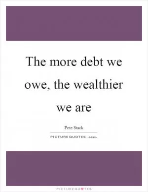 The more debt we owe, the wealthier we are Picture Quote #1