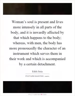 Woman’s soul is present and lives more intensely in all parts of the body, and it is inwardly affected by that which happens to the body; whereas, with men, the body has more pronoucedly the character of an instrument which serves them in their work and which is accompanied by a certain detachment Picture Quote #1