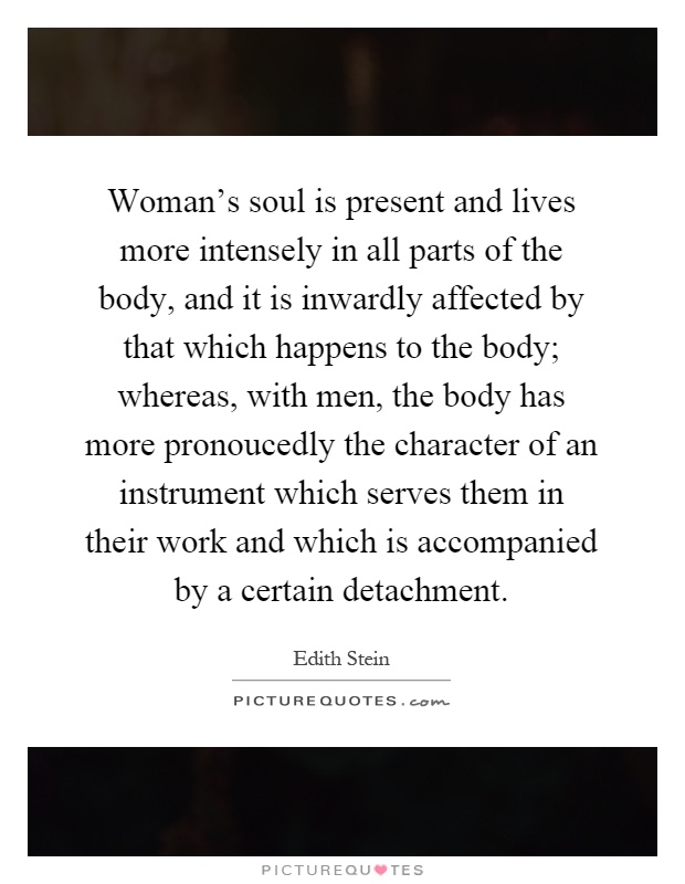 Woman's soul is present and lives more intensely in all parts of the body, and it is inwardly affected by that which happens to the body; whereas, with men, the body has more pronoucedly the character of an instrument which serves them in their work and which is accompanied by a certain detachment Picture Quote #1