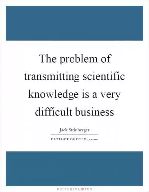 The problem of transmitting scientific knowledge is a very difficult business Picture Quote #1