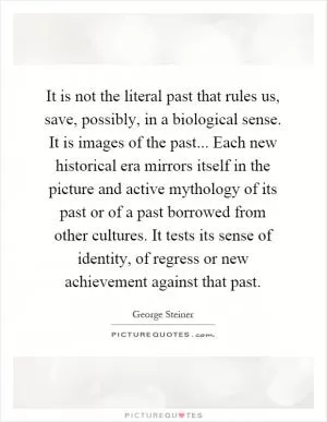 It is not the literal past that rules us, save, possibly, in a biological sense. It is images of the past... Each new historical era mirrors itself in the picture and active mythology of its past or of a past borrowed from other cultures. It tests its sense of identity, of regress or new achievement against that past Picture Quote #1