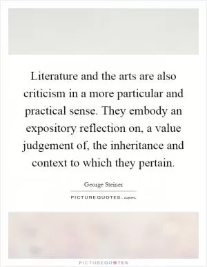 Literature and the arts are also criticism in a more particular and practical sense. They embody an expository reflection on, a value judgement of, the inheritance and context to which they pertain Picture Quote #1