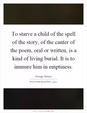 To starve a child of the spell of the story, of the canter of the poem, oral or written, is a kind of living burial. It is to immure him in emptiness Picture Quote #1