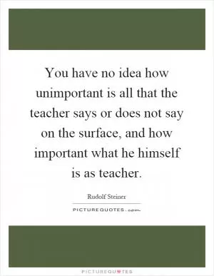 You have no idea how unimportant is all that the teacher says or does not say on the surface, and how important what he himself is as teacher Picture Quote #1