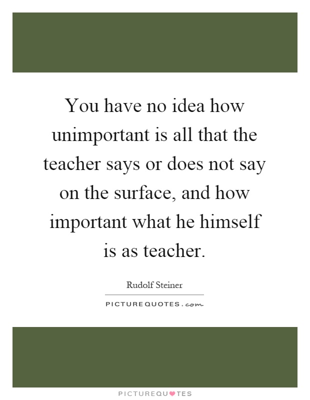 You have no idea how unimportant is all that the teacher says or does not say on the surface, and how important what he himself is as teacher Picture Quote #1