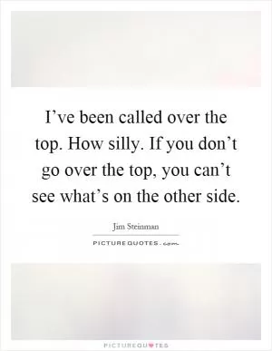 I’ve been called over the top. How silly. If you don’t go over the top, you can’t see what’s on the other side Picture Quote #1