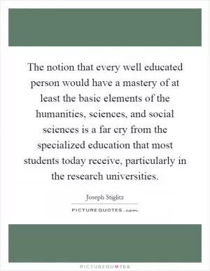 The notion that every well educated person would have a mastery of at least the basic elements of the humanities, sciences, and social sciences is a far cry from the specialized education that most students today receive, particularly in the research universities Picture Quote #1
