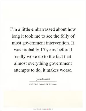 I’m a little embarrassed about how long it took me to see the folly of most government intervention. It was probably 15 years before I really woke up to the fact that almost everything government attempts to do, it makes worse Picture Quote #1