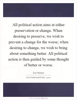 All political action aims at either preservation or change. When desiring to preserve, we wish to prevent a change for the worse; when desiring to change, we wish to bring about something better. All political action is then guided by some thought of better or worse Picture Quote #1