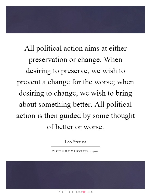 All political action aims at either preservation or change. When desiring to preserve, we wish to prevent a change for the worse; when desiring to change, we wish to bring about something better. All political action is then guided by some thought of better or worse Picture Quote #1