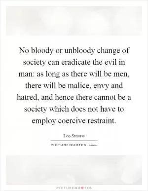 No bloody or unbloody change of society can eradicate the evil in man: as long as there will be men, there will be malice, envy and hatred, and hence there cannot be a society which does not have to employ coercive restraint Picture Quote #1