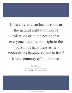 Liberal relativism has its roots in the natural right tradition of tolerance or in the notion that everyone has a natural right to the pursuit of happiness as he understands happiness; but in itself it is a seminary of intolerance Picture Quote #1