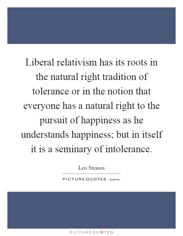 Liberal relativism has its roots in the natural right tradition of tolerance or in the notion that everyone has a natural right to the pursuit of happiness as he understands happiness; but in itself it is a seminary of intolerance Picture Quote #1