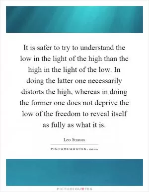 It is safer to try to understand the low in the light of the high than the high in the light of the low. In doing the latter one necessarily distorts the high, whereas in doing the former one does not deprive the low of the freedom to reveal itself as fully as what it is Picture Quote #1