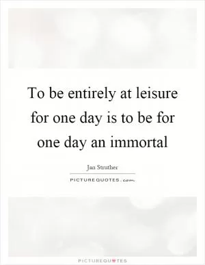 To be entirely at leisure for one day is to be for one day an immortal Picture Quote #1
