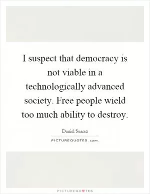 I suspect that democracy is not viable in a technologically advanced society. Free people wield too much ability to destroy Picture Quote #1