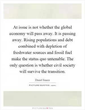 At issue is not whether the global economy will pass away. It is passing away. Rising populations and debt combined with depletion of freshwater sources and fossil fuel make the status quo untenable. The only question is whether civil society will survive the transition Picture Quote #1