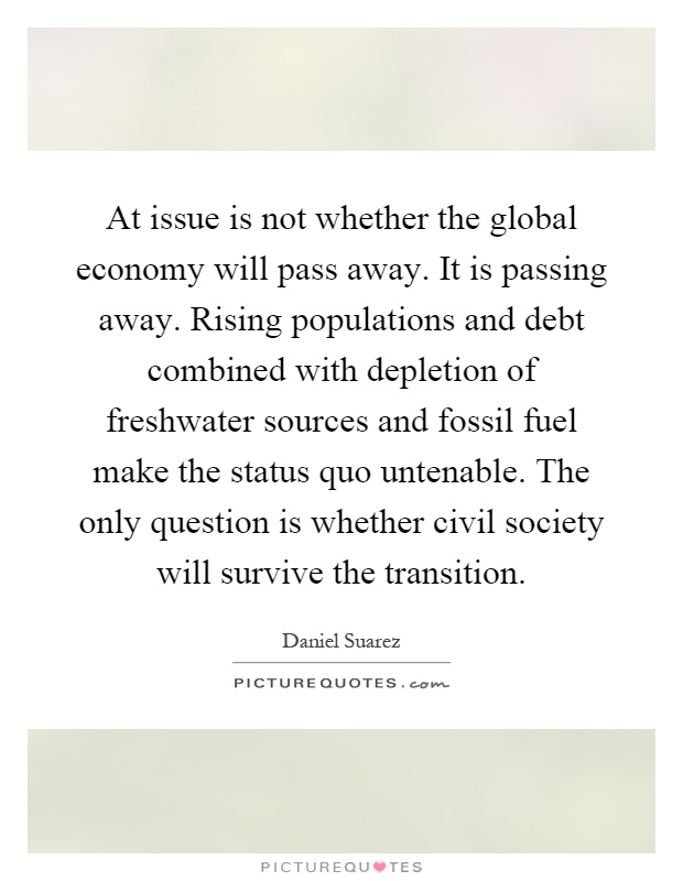 At issue is not whether the global economy will pass away. It is passing away. Rising populations and debt combined with depletion of freshwater sources and fossil fuel make the status quo untenable. The only question is whether civil society will survive the transition Picture Quote #1
