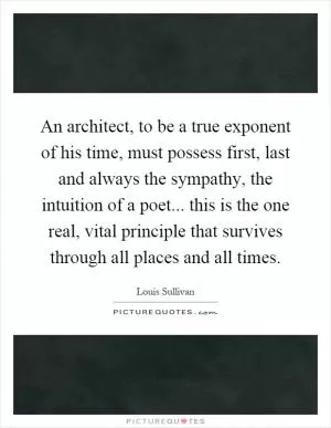 An architect, to be a true exponent of his time, must possess first, last and always the sympathy, the intuition of a poet... this is the one real, vital principle that survives through all places and all times Picture Quote #1