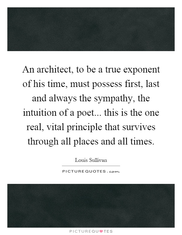 An architect, to be a true exponent of his time, must possess first, last and always the sympathy, the intuition of a poet... this is the one real, vital principle that survives through all places and all times Picture Quote #1