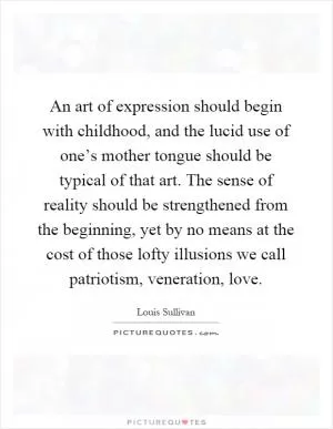 An art of expression should begin with childhood, and the lucid use of one’s mother tongue should be typical of that art. The sense of reality should be strengthened from the beginning, yet by no means at the cost of those lofty illusions we call patriotism, veneration, love Picture Quote #1