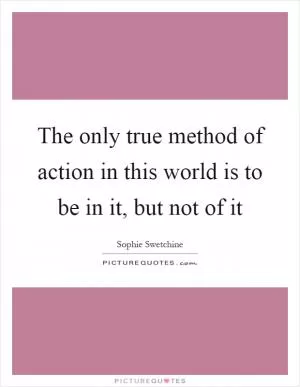 The only true method of action in this world is to be in it, but not of it Picture Quote #1