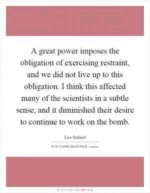 A great power imposes the obligation of exercising restraint, and we did not live up to this obligation. I think this affected many of the scientists in a subtle sense, and it diminished their desire to continue to work on the bomb Picture Quote #1