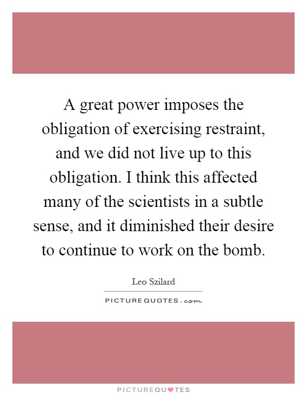 A great power imposes the obligation of exercising restraint, and we did not live up to this obligation. I think this affected many of the scientists in a subtle sense, and it diminished their desire to continue to work on the bomb Picture Quote #1