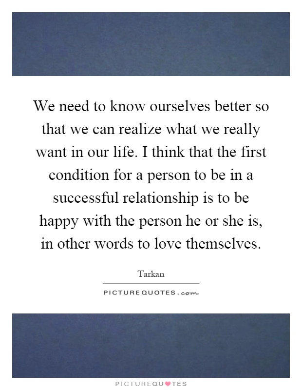 We need to know ourselves better so that we can realize what we really want in our life. I think that the first condition for a person to be in a successful relationship is to be happy with the person he or she is, in other words to love themselves Picture Quote #1
