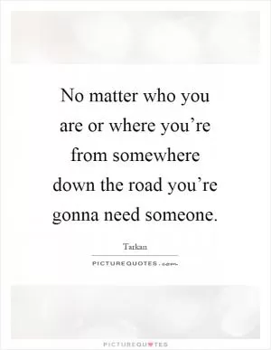 No matter who you are or where you’re from somewhere down the road you’re gonna need someone Picture Quote #1